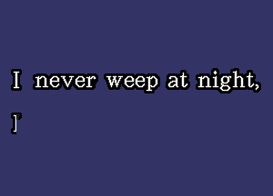 I never weep at night,

1