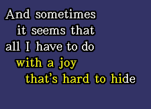 And sometimes
it seems that
all I have to do

with a joy
thafs hard to hide