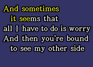 And sometimes
it seems that
all I have to do is worry
And then you,re bound
to see my other side