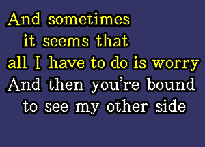 And sometimes
it seems that
all I have to do is worry
And then you,re bound
to see my other side