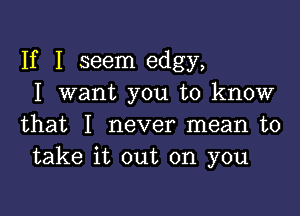 If I seem edgy,
I want you to know

that I never mean to
take it out on you