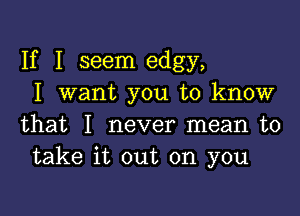 If I seem edgy,
I want you to know

that I never mean to
take it out on you