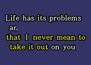 Life has its problems
an

that I never mean to
take it out on you