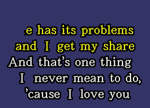 e has its problems
and I get my share

And thafs one thing
I never mean to do,

bause I love you I