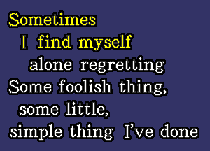 Sometimes
I find myself
alone regretting

Some foolish thing,
some little,
simple thing I,Ve done