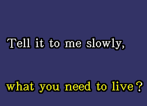 Tell it to me slowly,

What you need to live?