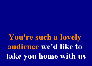 Y ou're such a lovely
audience we'd like to
take you home With us