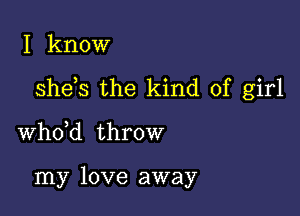 I know

she s the kind of girl

whdd throw

my love away