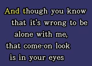 And though you know
that its wrong to be
alone With me,

that come-on look

is in your eyes