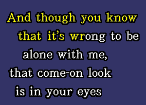 And though you know
that its wrong to be
alone With me,

that come-on look

is in your eyes