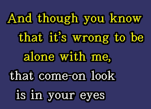 And though you know
that its wrong to be
alone With me,

that come-on look

is in your eyes