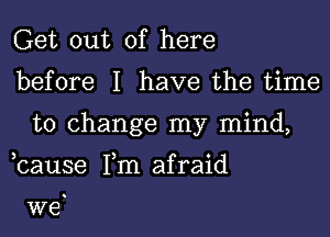 Get out of here

before I have the time
to change my mind,

,cause Tm afraid

we.