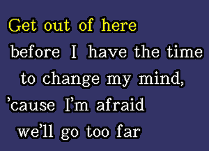 Get out of here

before I have the time
to change my mind,

,cause Tm afraid

W611 go too far