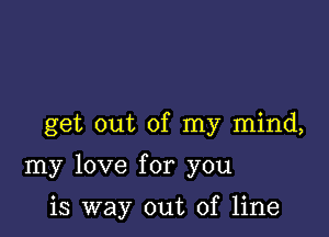 get out of my mind,

my love for you

is way out of line