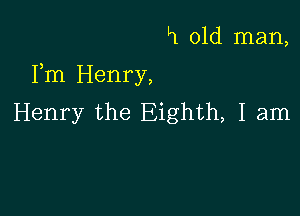 H old man,

Fm Henry,

Henry the Eighth, I am