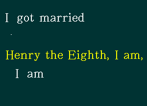 I got married

Henry the Eighth, I am,
I am