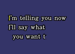 Fm telling you now

F11 say what
you want t