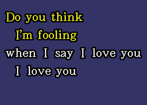 Do you think
Fm fooling

When I say I love you
I love you