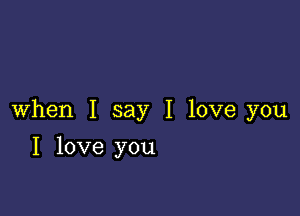 When I say I love you

I love you