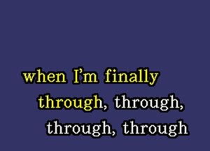 When Fm finally

through, through,
through, through