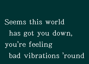 Seems this world

has got you down,

youTe f eeling

bad Vibrations r0und