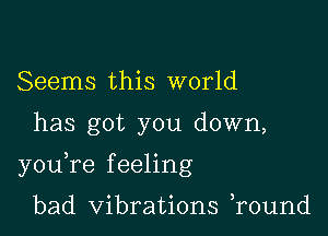 Seems this world

has got you down,

youTe f eeling

bad Vibrations r0und