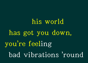 his world

has got you down,

youTe f eeling

bad Vibrations r0und