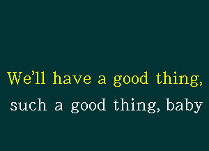 W611 have a good thing,

such a good thing, baby