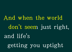 And When the world

donk seem just right,

and life s

getting you uptight