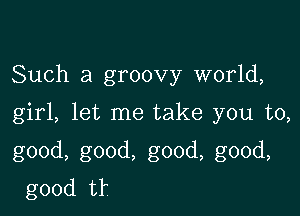 Such a groovy world,

girl, let me take you to,

good, good, good, good,
good tr