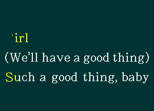 'irl

(W611 have a good thing)
Such a good thing, baby