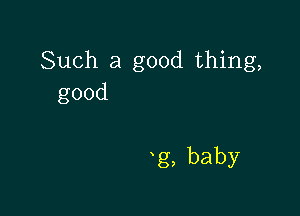 Such a good thing,
good

g,baby