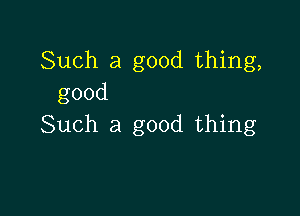 Such a good thing,
good

Such a good thing