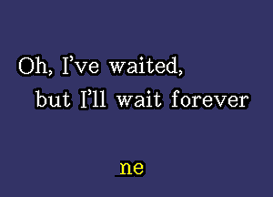 Oh, Fve waited,

but 111 wait forever