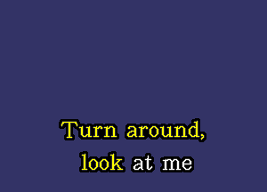 Turn around,

look at me