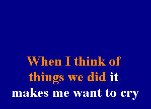 W hen I think of
things we did it
makes me want to cry