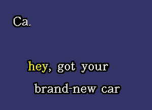 Ca.

hey, got your

brand-new car