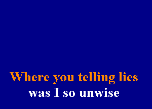 W here you telling lies
was I so unwise