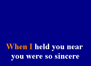 W hen I held you near
you were so sincere