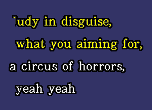 Tudy in disguise,

What you aiming for,

a circus of horrors,

yeah yeah