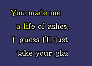 You made me

a life of ashes,

I guess 111 just

take your glas