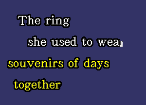 The ring

she used to weaug

souvenirs of days

together