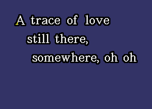 A trace of love
still there,

somewhere, oh oh