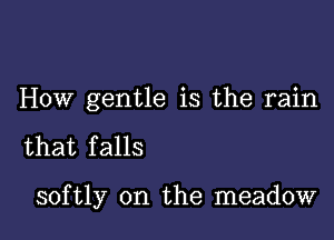 HOW gentle is the rain

that falls

softly 0n the meadow