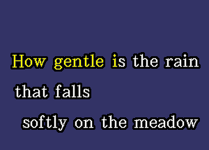 HOW gentle is the rain

that falls

softly 0n the meadow