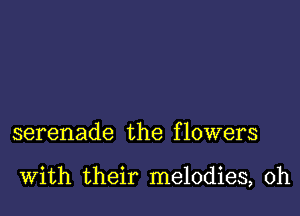 serenade the f lowers

With their melodies, 0h