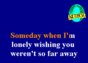 r ?'r,

Someday when I'm
lonely wishing you
weren't so far away