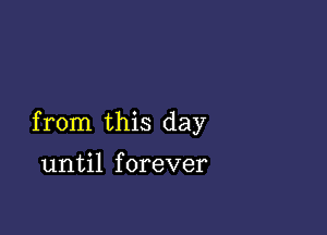 from this day

until forever