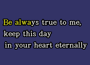 Be always true to me,

keep this day

in your heart eternally