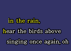 in the rain,

hear the birds above

singing once again, Oh